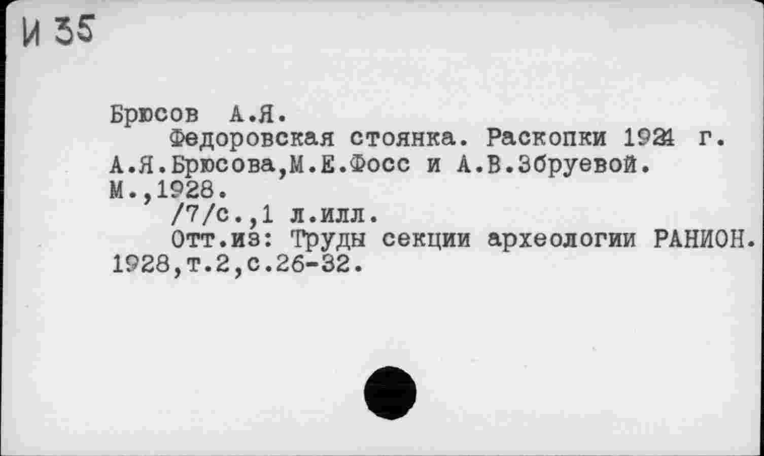 ﻿И 55
Брюсов А.Я.
Федоровская стоянка. Раскопки 1921 г.
А.Я.Брюсова,М.Е.Фосс и А.В.Збруевой.
М.,1928.
/7/с.,1 Л.ИЛЛ.
Отт.из: Труды секции археологии РАНИОН. 1928,т.2,с.26-32.